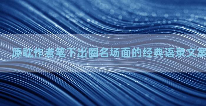 原耽作者笔下出圈名场面的经典语录文案集合七十条