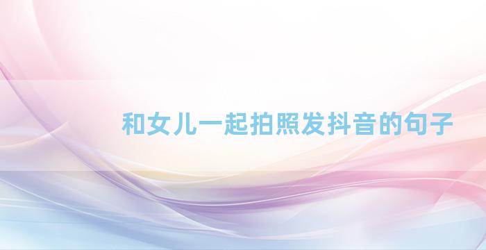 和女儿一起拍照发抖音的句子